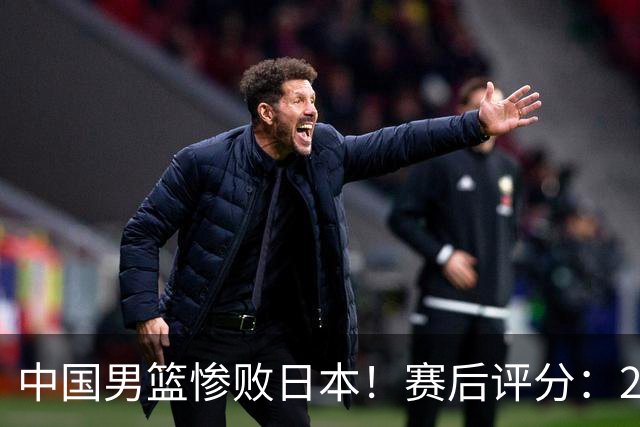 中国男篮惨败日本！赛后评分：2人优秀 4人合格 3人"花样"拉胯